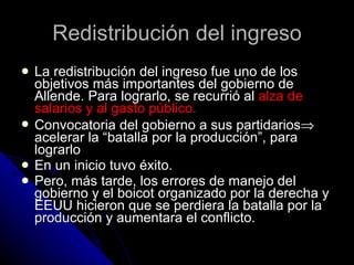 Redistribución del ingreso La redistribución del ingreso fue uno de los objetivos más importantes del gobierno de Allende. Para lograrlo, se recurrió al  alza de salarios y al gasto público. Convocatoria del gobierno a sus partidarios   acelerar la “batalla por la producción”, para lograrlo En un inicio tuvo éxito. Pero, más tarde, los errores de manejo del gobierno y el boicot organizado por la derecha y EEUU hicieron que se perdiera la batalla por la producción y aumentara el conflicto. 