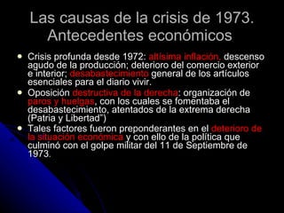 Las causas de la crisis de 1973. Antecedentes económicos  Crisis profunda desde 1972:  altísima inflación,  descenso agudo de la producción; deterioro del comercio exterior e interior;  desabastecimiento  general de los artículos esenciales para el diario vivir.  Oposición  destructiva de la derecha : organización de  paros y huelgas , con los cuales se fomentaba el desabastecimiento, atentados de la extrema derecha (Patria y Libertad”) Tales factores fueron preponderantes en el  deterioro de la situación económica  y con ello de la política que culminó con el golpe militar del 11 de Septiembre de 1973 .  
