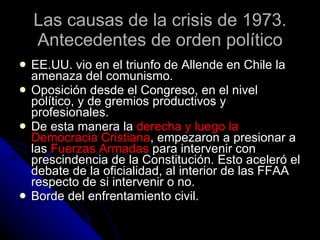 Las causas de la crisis de 1973. Antecedentes de orden político EE.UU. vio en el triunfo de Allende en Chile la amenaza del comunismo. Oposición desde el Congreso, en el nivel político, y de gremios productivos y profesionales. De esta manera la  derecha y luego la Democracia Cristiana , empezaron a presionar a las  Fuerzas Armadas  para intervenir con prescindencia de la Constitución. Esto aceleró el debate de la oficialidad, al interior de las FFAA respecto de si intervenir o no.  Borde del enfrentamiento civil. 