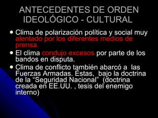 ANTECEDENTES DE ORDEN IDEOLÓGICO - CULTURAL   Clima de polarización política y social muy  alentado por los diferentes medios de prensa.  El clima  condujo excesos  por parte de los bandos en disputa. Clima de conflicto también abarcó a  las Fuerzas Armadas. Éstas,  bajo la doctrina de la “Seguridad Nacional”  (doctrina creada en EE.UU. , tesis del enemigo interno) 