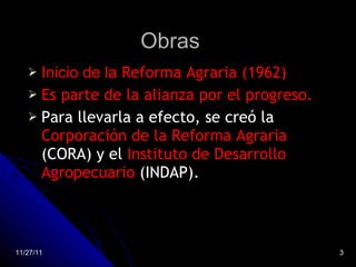Obras Inicio de la  Reforma Agraria (1962) Es parte de la alianza por el progreso. Para llevarla a efecto, se creó la  Corporación de la Reforma Agraria  (CORA) y el  Instituto de Desarrollo Agropecuario  (INDAP). 11/27/11 