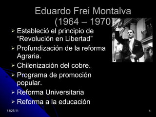Eduardo Frei Montalva  (1964 – 1970) Estableció el principio de “Revolución en Libertad” Profundización de la reforma Agraria. Chilenización del cobre. Programa de promoción popular. Reforma Universitaria Reforma a la educación 11/27/11 