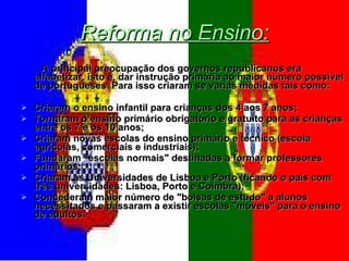 Reforma no Ensino: A principal preocupação dos governos republicanos era alfabetizar, isto é, dar instrução primária ao maior número possível de portugueses. Para isso criaram se varias medidas tais como: Criaram o ensino infantil para crianças dos 4 aos 7 anos; Tornaram o ensino primário obrigatório e gratuito para as crianças entre os 7 e os 10 anos; Criaram novas escolas do ensino primário e técnico (escola agrícolas, comerciais e industriais); Fundaram "escolas normais" destinadas a formar professores primários; Criaram as Universidades de Lisboa e Porto (ficando o país com três universidades: Lisboa, Porto e Coimbra); Concederam maior número de "bolsas de estudo" a alunos necessitados e passaram a existir escolas "móveis" para o ensino de adultos. 