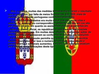 Mas, a prática, muitas das medidas tomadas não tiveram o resultado que se esperava, por falta de meios financeiros. Em 1920, mais de metade da população portuguesa continuava analfabeta. O numero de analfabetos era muito maior nas pequenas vilas e aldeias. Aí, o jornal, ou correspondência pessoal, era lido em voz alta por algum letrado, em quanto os assistentes ouviam e comentavam. Além do ensino oficial, os republicanos apoiaram as associações recreativas e culturais. Em muitas delas existiam bibliotecas, salas  de leitura infantil e organizavam se conferencias, debates e exposições. A liberdade de expressão permitia que todos os temas e assuntos fossem abordados. Por isso o numero de revistas, almanaques e jornais diários e semanais aumentou. Em 1917, por exemplo existiam em Portugal 414 publicações deste tipo. 