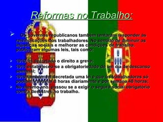 Reformas no Trabalho: Os governos republicanos também tentaram responder às reivindicações dos trabalhadores. No sentido de diminuir as injustiças sociais e melhorar as condições de trabalho, publicaram algumas leis, tais como: 1910 foi decretado o direito a greve; 1911 estabeleceu-se a obrigatoriedade de um dia de descanso semanal; 1919 também foi decretada uma lei e que os trabalhadores só podiam trabalhar 8 horas diariamente e por semana 48 horas; No mesmo ano, passou se a exigir o seguro social obrigatório contra desastres no trabalho. 
