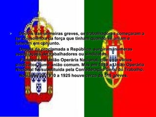 Depois das primeiras greves, os trabalhadores começaram a ter consciência da força que tinham quando se uniam e lutavam em conjunto.  Depois da proclamada a República, surgiram inúmeras associações de trabalhadores ou sindicatos.  Fundou-se a União Operária Nacional, que unia vários sindicatos numa união comum. Mas em 1919 a União Operária Nacional foi substituída pela Confederação Geral do Trabalho. Nos anos de 1910 a 1925 houve cerca de 518 greves.  