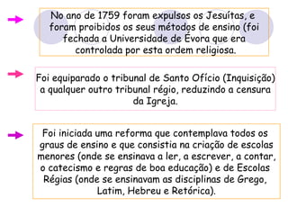 No ano de 1759 foram expulsos os Jesuítas, e  foram proibidos os seus métodos de ensino (foi fechada a Universidade de Évora que era controlada por esta ordem religiosa. Foi equiparado o tribunal de Santo Ofício (Inquisição) a qualquer outro tribunal régio, reduzindo a censura da Igreja. Foi iniciada uma reforma que contemplava todos os  graus de ensino e que consistia na criação de escolas menores (onde se ensinava a ler, a escrever, a contar, o catecismo e regras de boa educação) e de Escolas  Régias (onde se ensinavam as disciplinas de Grego,  Latim, Hebreu e Retórica). 