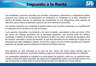 Junio 2006 Las sociedades y personas naturales que contraten, promuevan o administren un espectáculo público ocasional que cuente con la participación de extranjeros no residentes en el país, solicitarán al Servicio de Rentas Internas un certificado del cumplimiento de sus obligaciones como agentes de retención; para el efecto presentarán, previo al día de la realización del evento:  el contrato respectivo que contendrá el ingreso sobre el que procede la retención y su cuantificación en cualquiera de las formas en las que se lo pacte;  una garantía irrevocable, incondicional y de cobro inmediato, equivalente al diez por ciento (10%) del monto del boletaje autorizado por el Municipio respectivo, que incluirá todos los boletos, localidades o billetes de entrada y por los derechos de silla o de mesa, incluidos los otorgados como de cortesía, calculados a precio de mercado, la que será devuelta una vez satisfecho el pago de los impuestos que están obligados a retener, en la forma, plazos y con los demás requisitos que mediante resolución de carácter general establezca el Servicio de Rentas Internas.  Esta garantía no será requerida en el caso de que, dentro del mismo plazo previsto para la presentación de la garantía, el promotor declare y pague los valores correspondientes a la retención.  Los contratantes declararán el impuesto a la renta global con sujeción a esta Ley, no pudiendo hacer constar en ella como gasto deducible del ingreso por el espectáculo público una cantidad superior a la que corresponda a la base sobre la cual se efectuó la retención referida en el inciso anterior   Impuesto a la Renta 