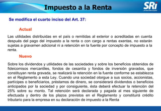 Junio 2006 Se modifica el cuarto inciso del Art. 37: Sobre los dividendos y utilidades de las sociedades y sobre los beneficios obtenidos de fideicomisos mercantiles, fondos de cesantía y fondos de inversión gravados, que constituyan renta gravada, se realizará la retención en la fuente conforme se establezca en el Reglamento a esta Ley. Cuando una sociedad otorgue a sus socios, accionistas, partícipes o beneficiarios, préstamos de dinero, se considerará dividendos o beneficios anticipados por la sociedad y por consiguiente, ésta deberá efectuar la retención del 25% sobre su monto. Tal retención será declarada y pagada al mes siguiente de efectuada y dentro de los plazos previstos en el Reglamento y constituirá crédito tributario para la empresa en su declaración de impuesto a la Renta  Impuesto a la Renta Actual Nuevo Las utilidades distribuidas en el país o remitidas al exterior o acreditadas en cuenta después del pago del impuesto a la renta o con cargo a rentas exentas, no estarán sujetas a gravamen adicional ni a retención en la fuente por concepto de impuesto a la renta. 