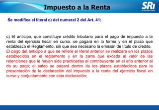 Junio 2006 Se modifica el literal c) del numeral 2 del Art. 41: . Impuesto a la Renta c) El anticipo, que constituye crédito tributario para el pago de impuesto a la renta del ejercicio fiscal en curso, se pagará en la forma y en el plazo que establezca el Reglamento, sin que sea necesario la emisión de título de crédito.  El pago del anticipo a que se refiere el literal anterior se realizará en los plazos establecidos en el reglamento y en la parte que exceda al valor de las retenciones que le hayan sido practicadas al contribuyente en el año anterior al de su pago; el saldo se pagará dentro de los plazos establecidos para la presentación de la declaración del impuesto a la renta del ejercicio fiscal en curso y conjuntamente con esta declaración; 