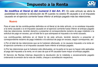 Junio 2006 Se modifica el literal e) del numeral 2 del Art. 41:  En este artículo se abría la posibilidad de solicitar la devolución de IR cuando no existía IR causado o si el impuesto causado en el ejercicio corriente fuese inferior al anticipo pagado más las retenciones. Impuesto a la Renta Para el caso de los contribuyentes definidos en el literal a) de éste artículo, si no existiese impuesto a la renta causado o si el impuesto causado en el ejercicio corriente fuese inferior al anticipo pagado más las retenciones, tendrán derecho a presentar el correspondiente reclamo de pago indebido o la solicitud de pago en exceso, por el total de lo que sobrepase el impuesto a la renta causado.  Los contribuyentes definidos en el literal b) de este artículo, tendrán derecho a presentar el correspondiente reclamo de pago indebido o la solicitud de pago en exceso, según corresponda, así: i) Por el total de las retenciones que se le hubieren efectuado, si no causare impuesto a la renta en el ejercicio corriente o si el impuesto causado fuere inferior al anticipo pagado; ii) Por las retenciones que le hubieren sido efectuadas, en la parte en la que no hayan sido aplicadas al pago del impuesto a la renta, en el caso de que el IR causado fuere mayor al anticipo pagado. El Servicio de Rentas Internas dispondrá la devolución de lo indebida o excesivamente pagado ordenando la emisión de la nota de crédito, cheque o acreditación respectiva;   Nuevo 