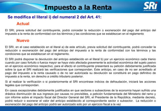 Junio 2006 Se modifica el literal i) del numeral 2 del Art. 41: Impuesto a la Renta Actual El SRI, previa solicitud del contribuyente, podrá conceder la reducción o exoneración del pago del anticipo del impuesto a la renta de conformidad con los términos y las condiciones que se establezcan en el reglamento El SRI, en el caso establecido en el literal a) de este artículo, previa solicitud del contribuyente, podrá conceder la reducción o exoneración del pago del anticipo del impuesto a la renta de conformidad con los términos y las condiciones que se establezcan en el reglamento. El SRI podrá disponer la devolución del anticipo establecido en el literal b) por un ejercicio económico cada trienio cuando por caso fortuito o fuerza mayor se haya visto afectada gravemente la actividad económica del sujeto pasivo en el ejercicio económico respectivo; para el efecto el contribuyente presentará su petición debidamente justificada sobre la que el SRI realizará las verificaciones que correspondan. Este anticipo, en caso de no ser acreditado al pago del impuesto a la renta causado o de no ser autorizada su devolución se constituirá en pago definitivo de impuesto a la renta, sin derecho a crédito tributario posterior. Si al realizar la verificación o si posteriormente el SRI encontrase indicios de defraudación, iniciará las acciones legales que correspondan. En casos excepcionales debidamente justificados en que sectores o subsectores de la economía hayan sufrido una drástica disminución de sus ingresos por causas no previsibles, a petición fundamentada del Ministerio del ramo y con informe sobre el impacto fiscal del Director General del SRI, el Presidente de la República, mediante decreto, podrá reducir o exonerar el valor del anticipo establecido al correspondiente sector o subsector.  La reducción o exoneración del pago del anticipo podrá ser autorizado solo por un ejercicio fiscal a la vez  Nuevo 