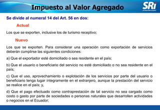 Junio 2006 Se  divide al  numeral 14 del Art. 56  en dos : Impuesto al Valor Agregado Los que se exporten, inclusive los de turismo receptivo; Actual Nuevo Los que se exporten. Para considerar una operación como exportación de servicios deberán cumplirse las siguientes condiciones: a) Que el exportador esté domiciliado o sea residente en el país; b) Que el usuario o beneficiario del servicio no esté domiciliado o no sea residente en el país; c) Que el uso, aprovechamiento o explotación de los servicios por parte del usuario o beneficiario tenga lugar íntegramente en el extranjero, aunque la prestación del servicio se realice en el país; y, d) Que el pago efectuado como contraprestación de tal servicio no sea cargado como costo o gasto por parte de sociedades o personas naturales que desarrollen actividades o negocios en el Ecuador;  