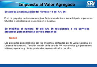 Junio 2006 Se agrega a continuación del numeral 14 del Art. 56:   15.- Los paquetes de turismo receptivo, facturados dentro o fuera del país, a personas naturales o sociedades no residentes en el Ecuador. Impuesto al Valor Agregado Se modifica el numeral 19 del Art. 56  relacionado a los servicios prestados personalmente por los artesanos : Los prestados personalmente por los artesanos calificados por la Junta Nacional de Defensa del Artesano. También tendrán tarifa cero de IVA los servicios que presten sus talleres y operarios y bienes producidos y comercializados por ellos   Nuevo 