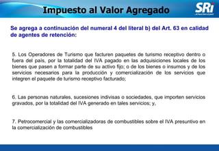Junio 2006 Se agrega a continuación del numeral 4 del literal b) del Art. 63 en calidad de agentes de retención :   5. Los Operadores de Turismo que facturen paquetes de turismo receptivo dentro o fuera del país, por la totalidad del IVA pagado en las adquisiciones locales de los bienes que pasen a formar parte de su activo fijo; o de los bienes o insumos y de los servicios necesarios para la producción y comercialización de los servicios que integren el paquete de turismo receptivo facturado;   6. Las personas naturales, sucesiones indivisas o sociedades, que importen servicios gravados, por la totalidad del IVA generado en tales servicios; y,   7. Petrocomercial y las comercializadoras de combustibles sobre el IVA presuntivo en la comercialización de combustibles   Impuesto al Valor Agregado 
