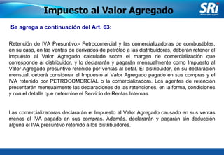 Junio 2006 Se agrega a continuación del Art. 63:   Impuesto al Valor Agregado Retención de IVA Presuntivo.- Petrocomercial y las comercializadoras de combustibles, en su caso, en las ventas de derivados de petróleo a las distribuidoras, deberán retener el Impuesto al Valor Agregado calculado sobre el margen de comercialización que corresponde al distribuidor, y lo declararán y pagarán mensualmente como Impuesto al Valor Agregado presuntivo retenido por ventas al detal. El distribuidor, en su declaración mensual, deberá considerar el Impuesto al Valor Agregado pagado en sus compras y el IVA retenido por PETROCOMERCIAL o la comercializadora. Los agentes de retención presentarán mensualmente las declaraciones de las retenciones, en la forma, condiciones y con el detalle que determine el Servicio de Rentas Internas. Las comercializadoras declararán el Impuesto al Valor Agregado causado en sus ventas menos el IVA pagado en sus compras. Además, declararán y pagarán sin deducción alguna el IVA presuntivo retenido a los distribuidores. 