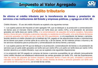 Junio 2006 Se elimina el crédito tributario por la transferencia de bienes y prestación de servicios a las instituciones del Estado y empresas públicas, y agrega en el Art. 66 :  Crédito tributario Crédito tributario.-  El uso del crédito tributario se sujetará a las siguientes normas: 1.- Los sujetos pasivos del impuesto al valor agregado IVA, que se dediquen a: la producción o comercialización de bienes para el mercado interno gravados con tarifa doce por ciento (12%), a la prestación de servicios gravados con tarifa doce por ciento (12%),  a la comercialización de paquetes de turismo receptivo, facturados dentro o fuera del país, brindados a personas naturales no residentes en el Ecuador, a la venta directa de bienes y servicios gravados con tarifa cero por ciento del IVA exportadores , o a la exportación de bienes y servicios, tendrán derecho al crédito tributario por la totalidad del IVA, pagado en las adquisiciones locales o importaciones de los bienes que pasen a formar parte de su activo fijo; o de los bienes, de las materias primas o insumos y de los servicios necesarios para la producción y comercialización de dichos bienes y servicios; 2.- Los sujetos pasivos del IVA que se dediquen a la producción, comercialización de bienes o a la prestación de servicios que en parte estén gravados con tarifa cero por ciento (0%) y en parte con tarifa doce por ciento (12%) tendrán derecho a un crédito tributario, cuyo uso se sujetará a las siguientes disposiciones: c) La proporción del IVA pagado en compras de bienes o servicios susceptibles de ser utilizado mensualmente como crédito tributario se establecerá relacionando las ventas gravadas con tarifa 12%, más las Exportaciones,  más las ventas de paquetes de turismo receptivo, facturadas dentro o fuera del país, brindados a personas naturales no residentes en el Ecuador, más las ventas directas de bienes y servicios gravados con tarifa cero por ciento de IVA a exportadores , con el total de las ventas. Impuesto al Valor Agregado 