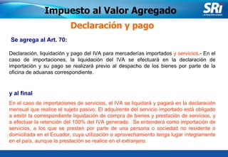 Junio 2006 Se agrega al Art. 70:   Declaración y pago Declaración, liquidación y pago del IVA para mercaderías importados  y servicios .- En el caso de importaciones, la liquidación del IVA se efectuará en la declaración de importación y su pago se realizará previo al despacho de los bienes por parte de la oficina de aduanas correspondiente. y  al final En el caso de importaciones de servicios, el IVA se liquidará y pagará en la declaración mensual que realice el sujeto pasivo. El adquirente del servicio importado está obligado a emitir la correspondiente liquidación de compra de bienes y prestación de servicios, y a efectuar la retención del 100% del IVA generado.  Se entenderá como importación de servicios, a los que se presten por parte de una persona o sociedad no residente o domiciliada en el Ecuador, cuya utilización o aprovechamiento tenga lugar íntegramente en el país, aunque la prestación se realice en el extranjero. Impuesto al Valor Agregado 