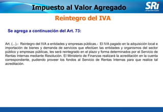 Junio 2006 Impuesto al Valor Agregado Reintegro del IVA Art. (...).-  Reintegro del IVA a entidades y empresas públicas.-  El IVA pagado en la adquisición local e importación de bienes y demanda de servicios que efectúen las entidades y organismos del sector público y empresas públicas, les será reintegrado en el plazo y forma determinados por el Servicio de Rentas Internas mediante Resolución. El Ministerio de Finanzas realizará la acreditación en la cuenta correspondiente, pudiendo proveer los fondos al Servicio de Rentas Internas para que realice tal acreditación. Se agrega a continuación del Art. 73:   
