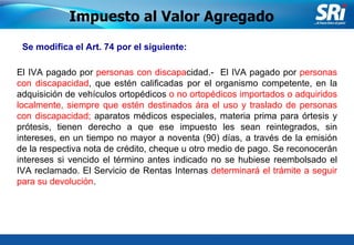 Junio 2006 Se modifica el Art. 74 por el siguiente:  El IVA pagado por  personas con discapa cidad.-  El IVA pagado por  personas con discapacidad , que estén calificadas por el organismo competente, en la adquisición de vehículos ortopédicos  o no ortopédicos importados o adquiridos localmente, siempre que estén destinados ára el uso y traslado de personas con discapacidad;  aparatos médicos especiales, materia prima para órtesis y prótesis, tienen derecho a que ese impuesto les sean reintegrados, sin intereses, en un tiempo no mayor a noventa (90) días, a través de la emisión de la respectiva nota de crédito, cheque u otro medio de pago. Se reconocerán intereses si vencido el término antes indicado no se hubiese reembolsado el IVA reclamado. El Servicio de Rentas Internas  determinará el trámite a seguir para su devolución . Impuesto al Valor Agregado 
