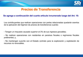 Junio 2006 Se agrega a continuación del cuarto artículo innumerado luego del Art. 15: Precios de Transferencia Los contribuyentes que realicen operaciones con partes relacionadas quedarán exentos de la aplicación del régimen de precios de transferencia cuando: Tengan un impuesto causado superior al 3% de sus ingresos gravables;  No realicen operaciones con residentes en paraísos fiscales o regímenes fiscales preferentes; y, No mantengan suscrito con el Estado contrato para la exploración y explotación de recursos no renovables. 
