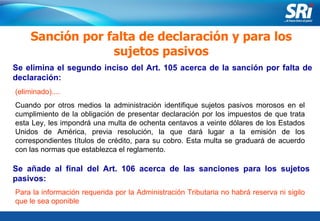 Junio 2006 Se elimina el segundo inciso del Art. 105 acerca de la sanción por falta de declaración:  Sanción por falta de declaración y para los sujetos pasivos (eliminado).... Cuando por otros medios la administración identifique sujetos pasivos morosos en el cumplimiento de la obligación de presentar declaración por los impuestos de que trata esta Ley, les impondrá una multa de ochenta centavos a veinte dólares de los Estados Unidos de América, previa resolución, la que dará lugar a la emisión de los correspondientes títulos de crédito, para su cobro. Esta multa se graduará de acuerdo con las normas que establezca el reglamento. Se añade al final del Art. 106 acerca de las sanciones para los sujetos pasivos: Para la información requerida por la Administración Tributaria no habrá reserva ni sigilo que le sea oponible  