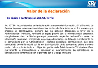 Junio 2006 Se añade a continuación del Art. 107 C: Valor de la declaración Art. 107 D.- Inconsistencias en la declaración y anexos de información.- Si el Servicio de Rentas Internas detectare inconsistencias en las declaraciones o en los anexos que presente el contribuyente, siempre que no generen diferencias a favor de la Administración Tributaria, notificará al sujeto pasivo con la inconsistencia detectada, otorgándole el plazo de 10 días para que presente la respectiva declaración o anexo de información sustitutivo, corrigiendo los errores detectados. La falta de cumplimiento de lo comunicado por la Administración Tributaria constituirá contravención, que será sancionada de conformidad con la ley. La imposición de la sanción no exime al sujeto pasivo del cumplimiento de su obligación, pudiendo la Administración Tributaria notificar nuevamente la inconsistencia y sancionar el incumplimiento. La reincidencia se sancionará de conformidad con lo previsto por el Código Tributario   