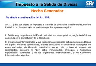 Junio 2006 Se añade a continuación del Art. 156: Hecho Generador Impuesto a la Salida de Divisas Art. (….).-No son objeto de impuesto a la salida de divisas las transferencias, envío o traslados de divisas al exterior realizadas por los siguientes sujetos:   I.  Entidades y  organismos del Estado inclusive empresas públicas, según la definición contenida en la Constitución de la República.  II. Organismos internacionales y sus funcionarios extranjeros debidamente acreditados en el país; misiones diplomáticas, oficinas consulares, o funcionarios extranjeros de estas entidades, debidamente acreditados en el país, y bajo el sistema de reciprocidad, conforme la "Ley sobre inmunidades, privilegios y franquicias diplomáticas, consulares y de los organismos internacionales", y los Convenios Internacionales vigentes. 