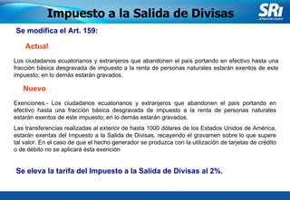 Junio 2006 Se modifica el Art. 159: Impuesto a la Salida de Divisas Los ciudadanos ecuatorianos y extranjeros que abandonen el país portando en efectivo hasta una fracción básica desgravada de impuesto a la renta de personas naturales estarán exentos de este impuesto; en lo demás estarán gravados. Actual Nuevo Exenciones.- Los ciudadanos ecuatorianos y extranjeros que abandonen el país portando en efectivo hasta una fracción básica desgravada de impuesto a la renta de personas naturales estarán exentos de este impuesto; en lo demás estarán gravados. Las transferencias realizadas al exterior de hasta 1000 dólares de los Estados Unidos de América, estarán exentas del Impuesto a la Salida de Divisas, recayendo el gravamen sobre lo que supere tal valor. En el caso de que el hecho generador se produzca con la utilización de tarjetas de crédito o de débito no se aplicará ésta exención Se eleva la tarifa del Impuesto a la Salida de Divisas al 2%.  