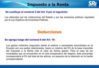 Junio 2006 Se sustituye el numeral 2 del Art. 9 por el siguiente:   Impuesto a la Renta Los obtenidos por las instituciones del Estado y por las empresas públicas reguladas por la Ley Orgánica de Empresas Públicas.  Deducciones Se agrega luego del numeral 6 del Art. 10:   Los gastos indirectos asignados desde el exterior a sociedades domiciliadas en el Ecuador por sus partes relacionadas, hasta un máximo del 5% de la base imponible del Impuesto a la Renta más el valor de dichos gastos. Para el caso de las sociedades que se encuentren en el ciclo preoperativo del negocio, éste porcentaje corresponderá al 5% del total de los activos, sin perjuicio de la retención en la fuente correspondiente . 