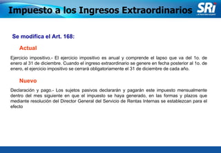 Junio 2006 Se modifica el Art. 168: Declaración y pago.- Los sujetos pasivos declararán y pagarán este impuesto mensualmente dentro del mes siguiente en que el impuesto se haya generado, en las formas y plazos que mediante resolución del Director General del Servicio de Rentas Internas se establezcan para el efecto   Impuesto a los Ingresos Extraordinarios Actual Nuevo Ejercicio impositivo.- El ejercicio impositivo es anual y comprende el lapso que va del 1o. de enero al 31 de diciembre. Cuando el ingreso extraordinario se genere en fecha posterior al 1o. de enero, el ejercicio impositivo se cerrará obligatoriamente el 31 de diciembre de cada año. 