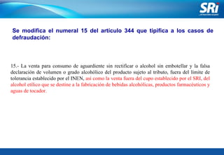 Junio 2006 Se modifica el numeral 15 del artículo 344 que tipifica a los casos de defraudación: 15.- La venta para consumo de aguardiente sin rectificar o alcohol sin embotellar y la falsa declaración de volumen o grado alcohólico del producto sujeto al tributo, fuera del límite de tolerancia establecido por el INEN,  así como la venta fuera del cupo establecido por el SRI, del alcohol etílico que se destine a la fabricación de bebidas alcohólicas, productos farmacéuticos y aguas de tocador. 