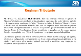 Junio 2006 Régimen Tributario ARTÍCULO 41.- RÉGIMEN  TRIBUTARIO.-  Para las empresas públicas se aplicará el Régimen Tributario correspondiente al de entidades y organismos del sector público, incluido el de exoneraciones, previsto en el Código Tributario, en la Ley de Régimen Tributario Interno y demás leyes de naturaleza tributaria. Para que las empresas antes mencionadas puedan beneficiarse del régimen señalado es requisito indispensable que se encuentren inscritas en el Registro Único de Contribuyentes, lleven contabilidad y cumplan con los demás deberes formales contemplados en el Código Tributario, esta Ley y demás leyes de la República. Las empresas públicas que presten servicios públicos estarán exentas del pago de regalías, tributos o de cualquier otra contraprestación por el uso u ocupación del espacio público o la vía pública y del espacio aéreo estatal, regional, provincial o municipal, para colocación de estructuras, postes y tendido de redes 
