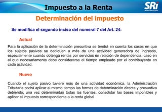 Junio 2006 Se modifica el segundo inciso del numeral 7 del Art. 24:  Determinación del impuesto Cuando el sujeto pasivo tuviere más de una actividad económica, la Administración Tributaria podrá aplicar al mismo tiempo las formas de determinación directa y presuntiva debiendo, una vez determinadas todas las fuentes, consolidar las bases imponibles y aplicar el impuesto correspondiente a la renta global   Impuesto a la Renta Actual Nuevo Para la aplicación de la determinación presuntiva se tendrá en cuenta los casos en que los sujetos pasivos se dediquen a más de una actividad generadora de ingresos, especialmente cuando obtenga rentas por servicios en relación de dependencia, caso en el que necesariamente debe considerarse el tiempo empleado por el contribuyente en cada actividad. 