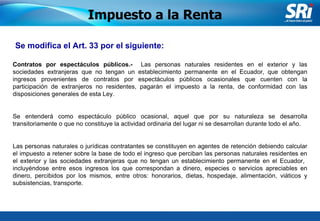 Junio 2006 Se modifica el Art. 33 por el siguiente: Impuesto a la Renta Contratos por espectáculos públicos.-   Las personas naturales residentes en el exterior y las sociedades extranjeras  que no tengan un establecimiento permanente en el Ecuador,  que obtengan ingresos provenientes de contratos por espectáculos públicos ocasionales  que cuenten con la participación de extranjeros no residentes , pagarán el impuesto a la renta, de conformidad con las disposiciones generales de esta Ley. Se entenderá como espectáculo público ocasional, aquel que por su naturaleza se desarrolla transitoriamente o que no constituye la actividad ordinaria del lugar ni se desarrollan durante todo el año. Las personas naturales o jurídicas contratantes se constituyen en agentes de retención  debiendo calcular el impuesto a retener sobre la base de todo el ingreso que perciban las personas naturales residentes en el exterior y las sociedades extranjeras que no tengan un establecimiento permanente en el Ecuador,  incluyéndose entre esos ingresos los que correspondan a dinero, especies o servicios apreciables en dinero, percibidos por los mismos, entre otros: honorarios, dietas, hospedaje, alimentación, viáticos y subsistencias, transporte. 