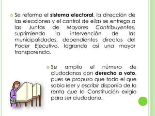 Se reformo el sistema electoral, la dirección de las elecciones y el control de ellas se entrego a las Juntas de Mayores Contribuyentes, suprimiendo la intervención de las municipalidades, dependientes directas del Poder Ejecutivo, logrando así una mayor transparencia.Se amplio el número de ciudadanos con derecho a voto, pues se propuso que todo el que sabia leer y escribir disponía de la renta que la Constitución exigía para ser ciudadano.