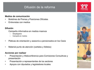 Difusión de la reforma

Medios de comunicación
• Boletines de Prensa y Posiciones Oficiales
• Entrevistas con medios

Difusión
    Campaña informativa en medios masivos
     –   Desplegados
     –   Campaña en medios


•   Pláticas de orientación y asesoría a pensionados en los Cesis

•   Material punto de atención (carteles y folletos)

Acciones por realizar
•   Presentación y Webconference para Comisiones Consultivas y
   presentación
•   Presentación a representantes de los sectores
•   Apoyos con diputados y legisladores locales
 