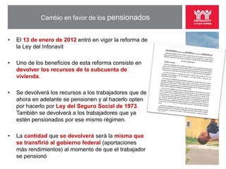 Cambio en favor de los pensionados


•   El 13 de enero de 2012 entró en vigor la reforma de
    la Ley del Infonavit

•   Uno de los beneficios de esta reforma consiste en
    devolver los recursos de la subcuenta de
    vivienda.

•   Se devolverá los recursos a los trabajadores que de
    ahora en adelante se pensionen y al hacerlo opten
    por hacerlo por Ley del Seguro Social de 1973.
    También se devolverá a los trabajadores que ya
    estén pensionados por ese mismo régimen.

•   La cantidad que se devolverá será la misma que
    se transfirió al gobierno federal (aportaciones
    más rendimientos) al momento de que el trabajador
    se pensionó
 