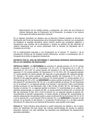 10
	
  
determinación de los citados planes y programas, así como las que formule el
Instituto Nacional para la Evaluación de la Educación, al evaluar a los mismos
como parte del sistema educativo nacional.
En el régimen transitorio se destaca que el Ejecutivo Federal revisará la fórmula de
distribución del Fondo de Aportaciones de la Educación Básica y Normal, con el propósito
de fortalecer la equidad educativa; dicha revisión tendrá que considerar objetivos y
mecanismos que resulten de la aprobación y puesta en práctica de las reformas en
materia hacendaria que en breve presentaré ante la Cámara de Diputados del H.
Congreso de la Unión.
Por lo anteriormente expuesto y con fundamento en el artículo 71, fracción I, de la
Constitución Política de los Estados Unidos Mexicanos, someto a consideración del H.
Congreso de la Unión la siguiente iniciativa de:
DECRETO POR EL QUE SE REFORMAN Y ADICIONAN DIVERSAS DISPOSICIONES
DE LA LEY GENERAL DE EDUCACIÓN
ARTÍCULO ÚNICO.- Se REFORMAN los artículos 2º, párrafo primero; 3º; 6º; 8º, primer
párrafo y fracciones II y III; 10, fracciones I, III, VI y VII; 12, fracciones VI, X y XII; 13,
fracciones IV, VII y VIII; 16, primer párrafo; 20, fracción II; 21; 29; 30, párrafos primero y
segundo; 31; 32, primer párrafo; 33, fracciones IV, VI, IX, XIV y XV; 34, segundo párrafo;
41, quinto párrafo; 44, tercer párrafo; 48, segundo y cuarto párrafos; 56, segundo párrafo;
57, fracción I; 58, primer párrafo; 59, segundo párrafo; 65, fracciones II, VI y VII; 67,
fracción III; 69, segundo párrafo y su inciso g); 70, primer párrafo; 71, primer párrafo; 72, y
75, fracciones XII, XV y XVI; se ADICIONAN un tercer párrafo al artículo 2º; la fracción IV
del artículo 8º; las fracciones VIII, IX y X, y un último párrafo al artículo 10; las fracciones
V y VI al artículo 11; un segundo párrafo a la fracción I, una fracción V Bis y una fracción
XII Bis al artículo 12; las fracciones I Bis, II Bis, XI Bis, XII Bis, XII Ter, XII Quáter y XII
Quintus al artículo 14; un segundo párrafo al artículo 15, recorriéndose en su orden los
párrafos subsecuentes; un artículo 24 Bis; un quinto párrafo al artículo 25; un artículo 28
Bis; las fracciones IV Bis, XVI y XVII al artículo 33; un segundo párrafo al artículo 42,
recorriéndose el párrafo subsecuente; un tercer párrafo al artículo 56, recorriéndose el
párrafo subsecuente; los párrafos quinto y sexto al artículo 58; las fracciones VIII, IX, X, XI
y XII al artículo 65, y una fracción XVII al artículo 75, y se DEROGAN la fracción III del
artículo 10; la fracción IV del artículo 11; la fracción VII del artículo 12, y el último párrafo
del artículo 75, todos de la Ley General de Educación, para quedar como sigue:
Artículo 2.- Todo individuo tiene derecho a recibir educación de calidad y, por lo tanto,
todos los habitantes del país tienen las mismas oportunidades de acceso al sistema
educativo nacional, con solo satisfacer los requisitos que establezcan las disposiciones
generales aplicables.
 