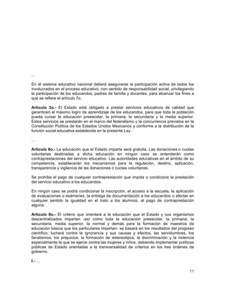 11
	
  
…
En el sistema educativo nacional deberá asegurarse la participación activa de todos los
involucrados en el proceso educativo, con sentido de responsabilidad social, privilegiando
la participación de los educandos, padres de familia y docentes, para alcanzar los fines a
que se refiere el artículo 7o.
Artículo 3o.- El Estado está obligado a prestar servicios educativos de calidad que
garanticen el máximo logro de aprendizaje de los educandos, para que toda la población
pueda cursar la educación preescolar, la primaria, la secundaria y la media superior.
Estos servicios se prestarán en el marco del federalismo y la concurrencia previstos en la
Constitución Política de los Estados Unidos Mexicanos y conforme a la distribución de la
función social educativa establecida en la presente Ley.
…
Artículo 6o.- La educación que el Estado imparta será gratuita. Las donaciones o cuotas
voluntarias destinadas a dicha educación en ningún caso se entenderán como
contraprestaciones del servicio educativo. Las autoridades educativas en el ámbito de su
competencia, establecerán los mecanismos para la regulación, destino, aplicación,
transparencia y vigilancia de las donaciones o cuotas voluntarias.
Se prohíbe el pago de cualquier contraprestación que impida o condicione la prestación
del servicio educativo a los educandos.
En ningún caso se podrá condicionar la inscripción, el acceso a la escuela, la aplicación
de evaluaciones o exámenes, la entrega de documentación a los educandos o afectar en
cualquier sentido la igualdad en el trato a los alumnos, al pago de contraprestación
alguna.
Artículo 8o.- El criterio que orientará a la educación que el Estado y sus organismos
descentralizados impartan -así como toda la educación preescolar, la primaria, la
secundaria, media superior, la normal y demás para la formación de maestros de
educación básica que los particulares impartan- se basará en los resultados del progreso
científico; luchará contra la ignorancia y sus causas y efectos, las servidumbres, los
fanatismos, los prejuicios, la formación de estereotipos, la discriminación y la violencia
especialmente la que se ejerce contra las mujeres y niños, debiendo implementar políticas
públicas de Estado orientadas a la transversalidad de criterios en los tres órdenes de
gobierno.
I.- …
 
