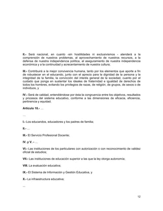 12
	
  
II.- Será nacional, en cuanto -sin hostilidades ni exclusivismos - atenderá a la
comprensión de nuestros problemas, al aprovechamiento de nuestros recursos, a la
defensa de nuestra independencia política, al aseguramiento de nuestra independencia
económica y a la continuidad y acrecentamiento de nuestra cultura;
III.- Contribuirá a la mejor convivencia humana, tanto por los elementos que aporte a fin
de robustecer en el educando, junto con el aprecio para la dignidad de la persona y la
integridad de la familia, la convicción del interés general de la sociedad, cuanto por el
cuidado que ponga en sustentar los ideales de fraternidad e igualdad de derechos de
todos los hombres, evitando los privilegios de razas, de religión, de grupos, de sexos o de
individuos, y
IV.- Será de calidad, entendiéndose por ésta la congruencia entre los objetivos, resultados
y procesos del sistema educativo, conforme a las dimensiones de eficacia, eficiencia,
pertinencia y equidad.
Artículo 10.- …
…
I.- Los educandos, educadores y los padres de familia;
II.- …
III.- El Servicio Profesional Docente;
IV. y V. - …
VI.- Las instituciones de los particulares con autorización o con reconocimiento de validez
oficial de estudios;
VII.- Las instituciones de educación superior a las que la ley otorga autonomía;
VIII. La evaluación educativa;
IX.- El Sistema de Información y Gestión Educativa, y
X.- La infraestructura educativa;
...
 