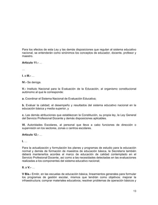 13
	
  
Para los efectos de esta Ley y las demás disposiciones que regulan al sistema educativo
nacional, se entenderán como sinónimos los conceptos de educador, docente, profesor y
maestro.
Artículo 11.- …
…
I. a III.- …
IV.- Se deroga.
V.- Instituto Nacional para la Evaluación de la Educación, al organismo constitucional
autónomo al que le corresponde:
a. Coordinar el Sistema Nacional de Evaluación Educativa;
b. Evaluar la calidad, el desempeño y resultados del sistema educativo nacional en la
educación básica y media superior, y
c. Las demás atribuciones que establezcan la Constitución, su propia ley, la Ley General
del Servicio Profesional Docente y demás disposiciones aplicables.
VI. Autoridades Escolares, al personal que lleva a cabo funciones de dirección o
supervisión en los sectores, zonas o centros escolares.
Artículo 12.- …
I. …
Para la actualización y formulación los planes y programas de estudio para la educación
normal y demás de formación de maestros de educación básica, la Secretaría también
deberá mantenerlos acordes al marco de educación de calidad contemplado en el
Servicio Profesional Docente¸ así como a las necesidades detectadas en las evaluaciones
realizadas a los componentes del sistema educativo nacional;
II. a V.- …
V Bis.- Emitir, en las escuelas de educación básica, lineamientos generales para formular
los programas de gestión escolar, mismos que tendrán como objetivos: mejorar la
infraestructura; comprar materiales educativos; resolver problemas de operación básicos y
 