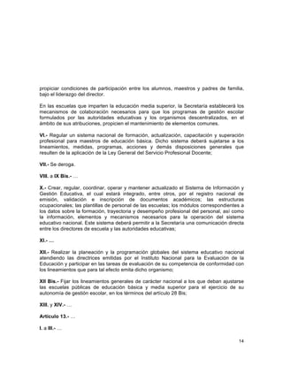 14
	
  
propiciar condiciones de participación entre los alumnos, maestros y padres de familia,
bajo el liderazgo del director.
En las escuelas que imparten la educación media superior, la Secretaría establecerá los
mecanismos de colaboración necesarios para que los programas de gestión escolar
formulados por las autoridades educativas y los organismos descentralizados, en el
ámbito de sus atribuciones, propicien el mantenimiento de elementos comunes.
VI.- Regular un sistema nacional de formación, actualización, capacitación y superación
profesional para maestros de educación básica. Dicho sistema deberá sujetarse a los
lineamientos, medidas, programas, acciones y demás disposiciones generales que
resulten de la aplicación de la Ley General del Servicio Profesional Docente;
VII.- Se deroga.
VIII. a IX Bis.- …
X.- Crear, regular, coordinar, operar y mantener actualizado el Sistema de Información y
Gestión Educativa, el cual estará integrado, entre otros, por el registro nacional de
emisión, validación e inscripción de documentos académicos; las estructuras
ocupacionales; las plantillas de personal de las escuelas; los módulos correspondientes a
los datos sobre la formación, trayectoria y desempeño profesional del personal, así como
la información, elementos y mecanismos necesarios para la operación del sistema
educativo nacional. Este sistema deberá permitir a la Secretaría una comunicación directa
entre los directores de escuela y las autoridades educativas;
XI.- …
XII.- Realizar la planeación y la programación globales del sistema educativo nacional
atendiendo las directrices emitidas por el Instituto Nacional para la Evaluación de la
Educación y participar en las tareas de evaluación de su competencia de conformidad con
los lineamientos que para tal efecto emita dicho organismo;
XII Bis.- Fijar los lineamientos generales de carácter nacional a los que deban ajustarse
las escuelas públicas de educación básica y media superior para el ejercicio de su
autonomía de gestión escolar, en los términos del artículo 28 Bis;
XIII. y XIV.- …
Artículo 13.- …
I. a III.- …
 