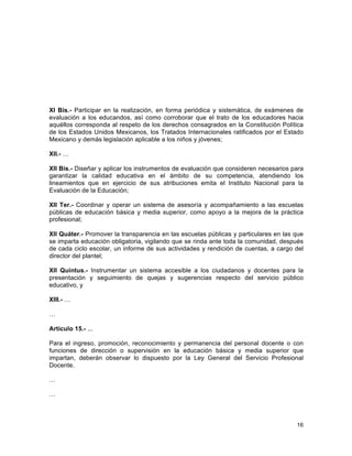 16
	
  
XI Bis.- Participar en la realización, en forma periódica y sistemática, de exámenes de
evaluación a los educandos, así como corroborar que el trato de los educadores hacia
aquéllos corresponda al respeto de los derechos consagrados en la Constitución Política
de los Estados Unidos Mexicanos, los Tratados Internacionales ratificados por el Estado
Mexicano y demás legislación aplicable a los niños y jóvenes;
XII.- …
XII Bis.- Diseñar y aplicar los instrumentos de evaluación que consideren necesarios para
garantizar la calidad educativa en el ámbito de su competencia, atendiendo los
lineamientos que en ejercicio de sus atribuciones emita el Instituto Nacional para la
Evaluación de la Educación;
XII Ter.- Coordinar y operar un sistema de asesoría y acompañamiento a las escuelas
públicas de educación básica y media superior, como apoyo a la mejora de la práctica
profesional;
XII Quáter.- Promover la transparencia en las escuelas públicas y particulares en las que
se imparta educación obligatoria, vigilando que se rinda ante toda la comunidad, después
de cada ciclo escolar, un informe de sus actividades y rendición de cuentas, a cargo del
director del plantel;
XII Quintus.- Instrumentar un sistema accesible a los ciudadanos y docentes para la
presentación y seguimiento de quejas y sugerencias respecto del servicio público
educativo, y
XIII.- …
…
Artículo 15.- ...
Para el ingreso, promoción, reconocimiento y permanencia del personal docente o con
funciones de dirección o supervisión en la educación básica y media superior que
impartan, deberán observar lo dispuesto por la Ley General del Servicio Profesional
Docente.
…
…
 