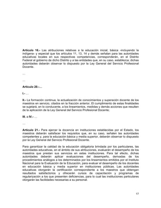 17
	
  
Artículo 16.- Las atribuciones relativas a la educación inicial, básica -incluyendo la
indígena- y especial que los artículos 11, 13, 14 y demás señalan para las autoridades
educativas locales en sus respectivas competencias, corresponderán, en el Distrito
Federal al gobierno de dicho Distrito y a las entidades que, en su caso, establezca; dichas
autoridades deberán observar lo dispuesto por la Ley General del Servicio Profesional
Docente.
…
…
Artículo 20.-…
I.- …
II.- La formación continua, la actualización de conocimientos y superación docente de los
maestros en servicio, citados en la fracción anterior. El cumplimiento de estas finalidades
se sujetará, en lo conducente, a los lineamientos, medidas y demás acciones que resulten
de la aplicación de la Ley General del Servicio Profesional Docente;
III. a IV.- …
…
Artículo 21.- Para ejercer la docencia en instituciones establecidas por el Estado, los
maestros deberán satisfacer los requisitos que, en su caso, señalen las autoridades
competentes y, para la educación básica y media superior, deberán observar lo dispuesto
por la Ley General del Servicio Profesional Docente.
Para garantizar la calidad de la educación obligatoria brindada por los particulares, las
autoridades educativas, en el ámbito de sus atribuciones, evaluarán el desempeño de los
maestros que prestan sus servicios en estas instituciones. Para tal efecto, dichas
autoridades deberán aplicar evaluaciones del desempeño, derivadas de los
procedimientos análogos a los determinados por los lineamientos emitidos por el Instituto
Nacional para la Evaluación de la Educación, para evaluar el desempeño de los docentes
en educación básica y media superior en instituciones públicas. Las autoridades
educativas otorgarán la certificación correspondiente a los maestros que obtengan
resultados satisfactorios y ofrecerán cursos de capacitación y programas de
regularización a los que presenten deficiencias, para lo cual las instituciones particulares
otorgarán las facilidades necesarias a su personal.
 