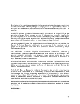 18
	
  
En el caso de los maestros de educación indígena que no tengan licenciatura como nivel
mínimo de formación, deberán participar en los programas de capacitación que diseñe la
autoridad educativa y certificar su bilingüismo en la lengua indígena que corresponda y el
español.
El Estado otorgará un salario profesional digno, que permita al profesorado de los
planteles del propio Estado alcanzar un nivel de vida decoroso para ellos y su familia;
puedan arraigarse en las comunidades en las que trabajan y disfrutar de vivienda digna;
así como disponer del tiempo necesario para la preparación de las clases que impartan y
para realizar actividades destinadas a su desarrollo personal y profesional.
Las autoridades educativas, de conformidad con lo que establece la Ley General del
Servicio Profesional Docente, establecerán la permanencia de los maestros frente a
grupo, con la posibilidad para éstos de ir obteniendo mejores condiciones y mayor
reconocimiento social.
Las autoridades educativas otorgarán reconocimientos, distinciones, estímulos y
recompensas a los educadores que se destaquen en el ejercicio de su profesión y, en
general, realizarán actividades que propicien mayor aprecio social por la labor
desempeñada por los maestros. Además, establecerán mecanismos de estímulo a la
labor docente con base en la evaluación.
El otorgamiento de los reconocimientos, distinciones, estímulos y recompensas que se
otorguen al personal docente en instituciones establecidas por el Estado en educación
básica y media superior, se realizará conforme a lo dispuesto en la Ley General del
Servicio Profesional Docente.
Artículo 24 Bis.- La Secretaría, mediante disposiciones de carácter general que se
publiquen en el Diario Oficial de la Federación y sin perjuicio del cumplimiento de otras
disposiciones que resulten aplicables, establecerá los lineamientos a que deberán
sujetarse el expendio y distribución de los alimentos y bebidas preparados y procesados,
dentro de toda escuela, en cuya elaboración se cumplirán los criterios nutrimentales que
para tal efecto determine la Secretaría de Salud.
Estas disposiciones de carácter general comprenderán las regulaciones que prohíban los
alimentos que no favorezcan la salud de los educandos y fomenten aquellos de carácter
nutrimental.
Artículo 25.- …
…
 