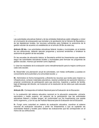 19
	
  
…
…
Las autoridades educativas federal y de las entidades federativas están obligadas a incluir
en el proyecto de presupuesto que sometan a la aprobación de la Cámara de Diputados y
de las legislaturas locales, los recursos suficientes para fortalecer la autonomía de la
gestión escolar de acuerdo a lo establecido en el artículo 28 Bis de esta Ley.
Artículo 28 bis.- Las autoridades educativas federal, locales y municipales, en el ámbito
de sus atribuciones, deberán ejecutar programas y acciones tendientes a fortalecer la
autonomía de gestión de las escuelas.
En las escuelas de educación básica, la Secretaría emitirá los lineamientos que deberán
seguir las autoridades educativas locales y municipales para formular los programas de
gestión escolar, mismos que tendrán como objetivos:
I.- Usar los resultados de la evaluación como retroalimentación para la mejora continua en
cada ciclo escolar;
II.- Desarrollar una planeación anual de actividades, con metas verificables y puestas en
conocimiento de la autoridad y la comunidad escolar, y
III.- Administrar en forma transparente y eficiente los recursos que reciba para mejorar su
infraestructura, comprar materiales educativos, resolver problemas de operación básicos y
propiciar condiciones de participación para que alumnos, maestros y padres de familia,
bajo el liderazgo del director, se involucren en la resolución de los retos que cada escuela
enfrenta.
Artículo 29.- Corresponde al Instituto Nacional para la Evaluación de la Educación:
I.- La evaluación del sistema educativo nacional en la educación preescolar, primaria,
secundaria y media superior, sin perjuicio de la participación que las autoridades
educativas federal y locales tengan, de conformidad con los lineamientos que expida
dicho organismo, y con la Ley del Instituto Nacional para la Evaluación de la Educación.
II.- Fungir como autoridad en materia de evaluación educativa, coordinar el sistema
nacional de evaluación educativa y emitir los lineamientos a que se sujetarán las
autoridades federal y locales para realizar las evaluaciones que les corresponden en el
marco de sus atribuciones.
 