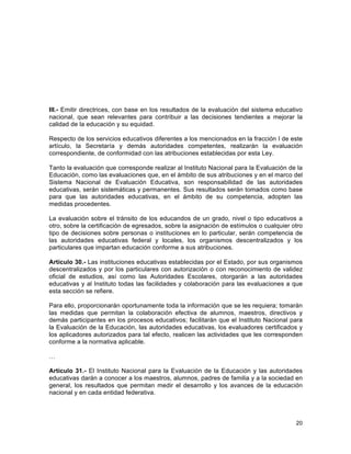 20
	
  
III.- Emitir directrices, con base en los resultados de la evaluación del sistema educativo
nacional, que sean relevantes para contribuir a las decisiones tendientes a mejorar la
calidad de la educación y su equidad.
Respecto de los servicios educativos diferentes a los mencionados en la fracción I de este
artículo, la Secretaría y demás autoridades competentes, realizarán la evaluación
correspondiente, de conformidad con las atribuciones establecidas por esta Ley.
Tanto la evaluación que corresponde realizar al Instituto Nacional para la Evaluación de la
Educación, como las evaluaciones que, en el ámbito de sus atribuciones y en el marco del
Sistema Nacional de Evaluación Educativa, son responsabilidad de las autoridades
educativas, serán sistemáticas y permanentes. Sus resultados serán tomados como base
para que las autoridades educativas, en el ámbito de su competencia, adopten las
medidas procedentes.
La evaluación sobre el tránsito de los educandos de un grado, nivel o tipo educativos a
otro, sobre la certificación de egresados, sobre la asignación de estímulos o cualquier otro
tipo de decisiones sobre personas o instituciones en lo particular, serán competencia de
las autoridades educativas federal y locales, los organismos descentralizados y los
particulares que impartan educación conforme a sus atribuciones.
Artículo 30.- Las instituciones educativas establecidas por el Estado, por sus organismos
descentralizados y por los particulares con autorización o con reconocimiento de validez
oficial de estudios, así como las Autoridades Escolares, otorgarán a las autoridades
educativas y al Instituto todas las facilidades y colaboración para las evaluaciones a que
esta sección se refiere.
Para ello, proporcionarán oportunamente toda la información que se les requiera; tomarán
las medidas que permitan la colaboración efectiva de alumnos, maestros, directivos y
demás participantes en los procesos educativos; facilitarán que el Instituto Nacional para
la Evaluación de la Educación, las autoridades educativas, los evaluadores certificados y
los aplicadores autorizados para tal efecto, realicen las actividades que les corresponden
conforme a la normativa aplicable.
…
Artículo 31.- El Instituto Nacional para la Evaluación de la Educación y las autoridades
educativas darán a conocer a los maestros, alumnos, padres de familia y a la sociedad en
general, los resultados que permitan medir el desarrollo y los avances de la educación
nacional y en cada entidad federativa.
 