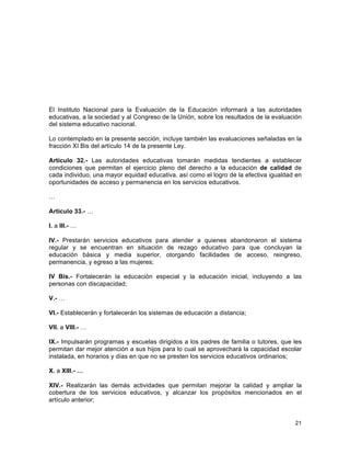 21
	
  
El Instituto Nacional para la Evaluación de la Educación informará a las autoridades
educativas, a la sociedad y al Congreso de la Unión, sobre los resultados de la evaluación
del sistema educativo nacional.
Lo contemplado en la presente sección, incluye también las evaluaciones señaladas en la
fracción XI Bis del artículo 14 de la presente Ley.
Artículo 32.- Las autoridades educativas tomarán medidas tendientes a establecer
condiciones que permitan el ejercicio pleno del derecho a la educación de calidad de
cada individuo, una mayor equidad educativa, así como el logro de la efectiva igualdad en
oportunidades de acceso y permanencia en los servicios educativos.
…
Artículo 33.- …
I. a III.- …
IV.- Prestarán servicios educativos para atender a quienes abandonaron el sistema
regular y se encuentran en situación de rezago educativo para que concluyan la
educación básica y media superior, otorgando facilidades de acceso, reingreso,
permanencia, y egreso a las mujeres;
IV Bis.- Fortalecerán la educación especial y la educación inicial, incluyendo a las
personas con discapacidad;
V.- …
VI.- Establecerán y fortalecerán los sistemas de educación a distancia;
VII. a VIII.- …
IX.- Impulsarán programas y escuelas dirigidos a los padres de familia o tutores, que les
permitan dar mejor atención a sus hijos para lo cual se aprovechará la capacidad escolar
instalada, en horarios y días en que no se presten los servicios educativos ordinarios;
X. a XIII.- …
XIV.- Realizarán las demás actividades que permitan mejorar la calidad y ampliar la
cobertura de los servicios educativos, y alcanzar los propósitos mencionados en el
artículo anterior;
 