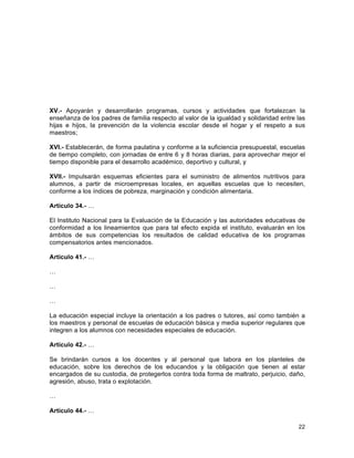 22
	
  
XV.- Apoyarán y desarrollarán programas, cursos y actividades que fortalezcan la
enseñanza de los padres de familia respecto al valor de la igualdad y solidaridad entre las
hijas e hijos, la prevención de la violencia escolar desde el hogar y el respeto a sus
maestros;
XVI.- Establecerán, de forma paulatina y conforme a la suficiencia presupuestal, escuelas
de tiempo completo, con jornadas de entre 6 y 8 horas diarias, para aprovechar mejor el
tiempo disponible para el desarrollo académico, deportivo y cultural, y
XVII.- Impulsarán esquemas eficientes para el suministro de alimentos nutritivos para
alumnos, a partir de microempresas locales, en aquellas escuelas que lo necesiten,
conforme a los índices de pobreza, marginación y condición alimentaria.
Artículo 34.- …
El Instituto Nacional para la Evaluación de la Educación y las autoridades educativas de
conformidad a los lineamientos que para tal efecto expida el instituto, evaluarán en los
ámbitos de sus competencias los resultados de calidad educativa de los programas
compensatorios antes mencionados.
Artículo 41.- …
…
…
…
La educación especial incluye la orientación a los padres o tutores, así como también a
los maestros y personal de escuelas de educación básica y media superior regulares que
integren a los alumnos con necesidades especiales de educación.
Artículo 42.- …
Se brindarán cursos a los docentes y al personal que labora en los planteles de
educación, sobre los derechos de los educandos y la obligación que tienen al estar
encargados de su custodia, de protegerlos contra toda forma de maltrato, perjuicio, daño,
agresión, abuso, trata o explotación.
…
Artículo 44.- …
 